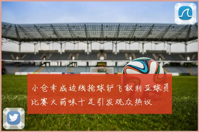 小仓幸成边线抢球铲飞叙利亚球员比赛火药味十足引发观众热议