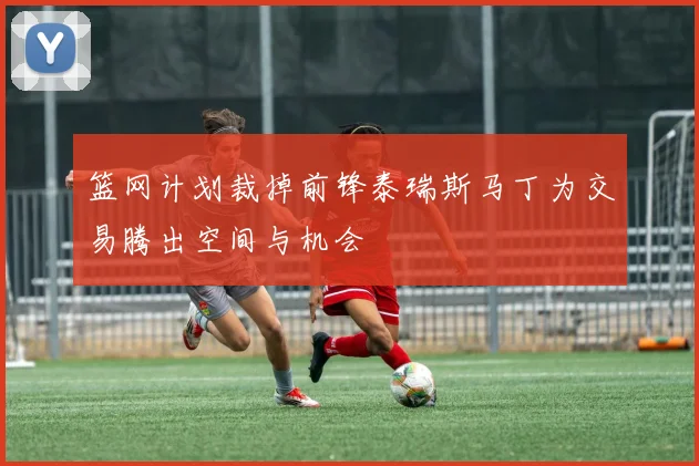 篮网计划裁掉前锋泰瑞斯马丁为交易腾出空间与机会
