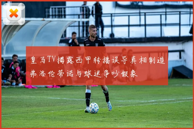皇马TV揭露西甲转播误导真相制造弗洛伦蒂诺与球迷争吵假象