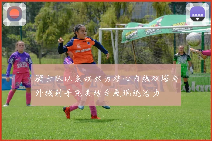 骑士队以米切尔为核心内线双塔与外线射手完美结合展现统治力