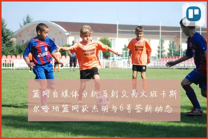 篮网自媒体分析马刺交易文班卡斯尔哈珀篮网获杰明与6号签新动态