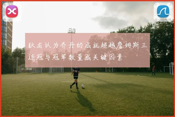 狄龙认为乔丹的成就超越詹姆斯三连冠与冠军数量成关键因素