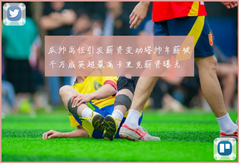 瓜帅离任引发薪资变动塔帅年薪破千万成英超最高卡里克薪资曝光