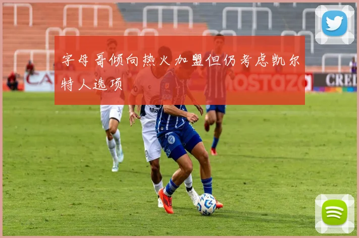 字母哥倾向热火加盟但仍考虑凯尔特人选项