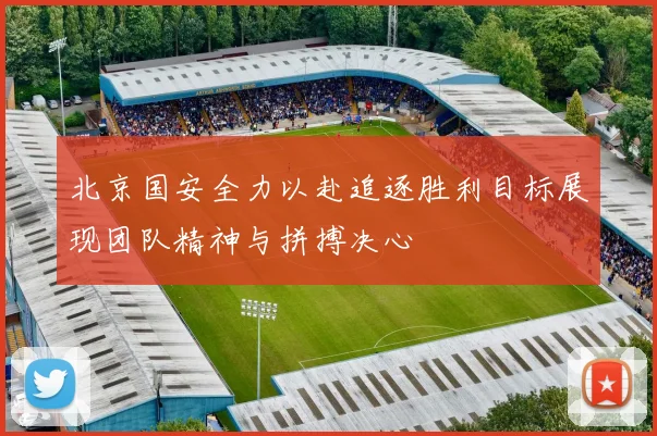 北京国安全力以赴追逐胜利目标展现团队精神与拼搏决心