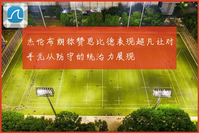 杰伦布朗称赞恩比德表现超凡让对手无从防守的统治力展现