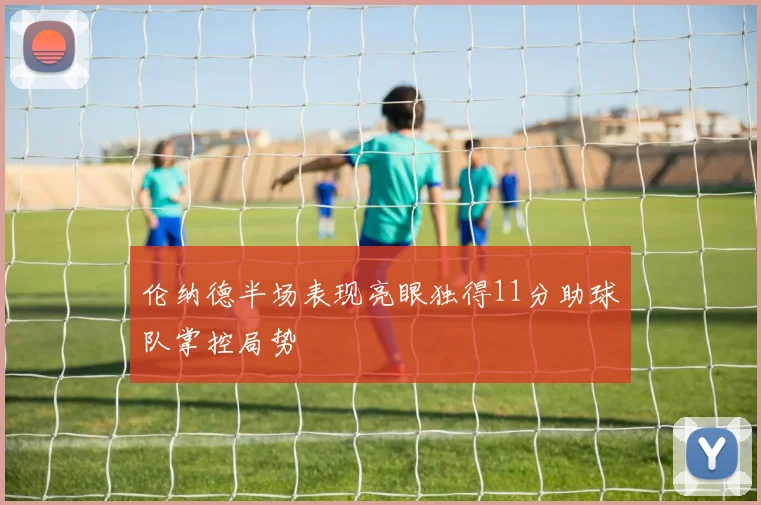 伦纳德半场表现亮眼独得11分助球队掌控局势