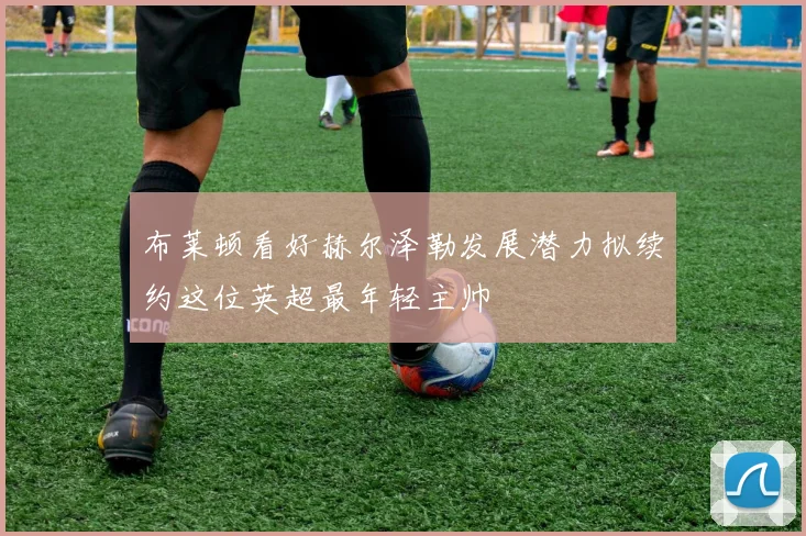 布莱顿看好赫尔泽勒发展潜力拟续约这位英超最年轻主帅