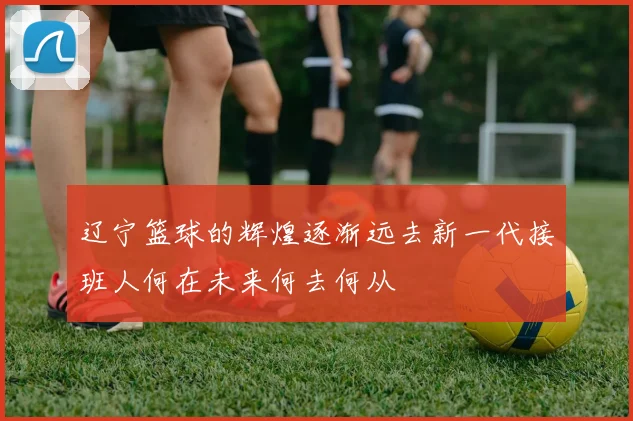 辽宁篮球的辉煌逐渐远去新一代接班人何在未来何去何从