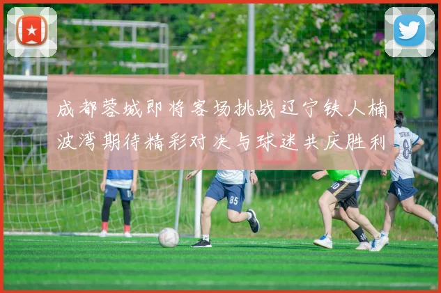 成都蓉城即将客场挑战辽宁铁人楠波湾期待精彩对决与球迷共庆胜利